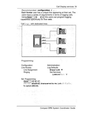 Page 67Call Display services  
Recommended  2  
  user has a unique line appearing at their set. The 
users have a variety of requirements in terms of logging calls.
Using  q   the users can program logging
 capabilities specifically for their 
 Call Logs with dedicated lines
Programming:
Configuration:
Line Access
Line Assignment
Ringing
Administration:
Log Defaults
 
Set Services
 Set: 
Set Programming:
(No one    all Calls,
No  
Compact  System Coordinator Guide 