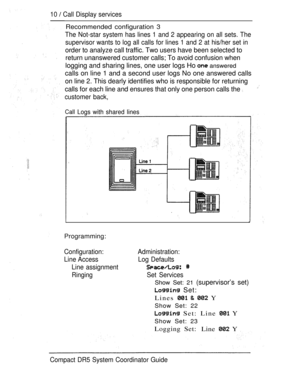 Page 6810  Call Display services
Recommended configuration 3
The Not-star system has lines 1 and 2 appearing on all sets. The
supervisor wants to log all calls for lines 1 and 2 at his/her set in
order to analyze call traffic. Two users have been selected to
return unanswered customer calls; To avoid confusion when
logging and sharing lines, one user logs Ho  answered
calls on line 1 and a second user logs No one answered calls
on line 2. This dearly identifies who is responsible for returning
calls for each...