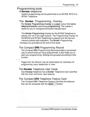 Page 73Programming  15
Programming tools
A  telephone
System programming can be performed on an M7208, M7310 or
M7324 Telephone.
The  Programming Overlay 
The    is a  cutout that labels
  used during  This makes it
 easiei for you to ‘recognize the button that  want.’
   
The  Overlay for the M7208 Telephone is
placed over all of the eight buttons. The Programming Overlay for
the  and M7324 Telephones is placed over the top four
memory buttons with indicators. The 
 Programming
Overlays are provided at the end...