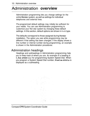 Page 7416  Administration overview
Administration 
Administration programming lets you change settings for the
entire  system, as well as settings for individual
telephones and external lines.
Pre-programmed default settings may initially be sufficient for
your needs. You can use Administration programming to
customize your Nor-star system by changing these default
settings. In this section, default options are shown in bold type.
The defaults correspond to those assigned during 
installation. The option you...