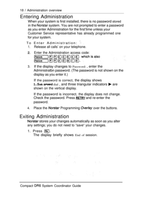 Page 7618  Administration overview
Entering Administration
When your system is first installed, there is no password stored
in the  system. You are not prompted to enter a password
as you enter Administration for the first’time unless your
Customer Service representative has already programmed one
for your system.
To Enter Administration:  
1.Release all calls’ on your telephone.
Enter the Administration access code:
3.If the display changes to Password: , enter the
Administratbn password. (The password is not...