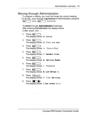 Page 772.
3.
4.
5.
6.
7.
8.
9.
Administration overview  19
Moving through Administration 
To program a setting, you must first locate the correct heading.
 To do this, scan through th of Administration using the
 and  buttons. 
.To  through  headings:
After entering  the display shows
 speed dial. 
Press 
The display shows
Press
The display shows
Press
The display shows
Press
The display shows
Press
The display shows
Press 
The display shows
Press
The display shows
Press[Next].
The display shows
Press .
The...