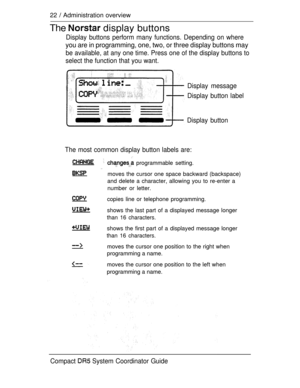 Page 8022  Administration overview
The  display buttons
Display buttons perform many functions. Depending on where
you are in programming, one, two, or three display buttons may
be available, at any one time. Press one of the display buttons to
select the function that you want.
Display message
Display button label
Display button
The most common display button labels are:
  programmable setting.
 moves the cursor one space backward (backspace)
and delete a character, allowing you to re-enter a
number or...
