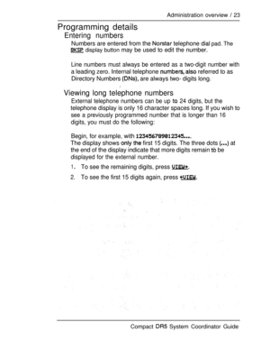 Page 81Administration overview  23
Programming details
Entering numbers
Numbers are entered from the  telephone  pad. The
 display button may be used to edit the number.
Line numbers must always be entered as a two-digit number with
a leading zero. Internal telephone   referred to as
Directory Numbers 
 are always two- digits long. 
Viewing long telephone numbers
External telephone numbers can be up  24 digits, but the
telephone display is only 16 character spaces long. If you wish to
see a previously...