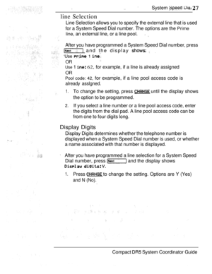 Page 85System   
line Selection
Line Selection allows you to specify the external line that is used
for a System Speed Dial number. The options are the 
Prime
line, 
an external line, or a line pool. 
After you have programmed a System Speed Dial number, press
 and the display  
‘Use  1 
OR
Use 1  62, for example, if a line is already assigned
OR  
Pool code: 42, for example, if a line pool access code is
already asslgned.
1.To change the setting, press  until the display shows
the option to be programmed.
2.If...