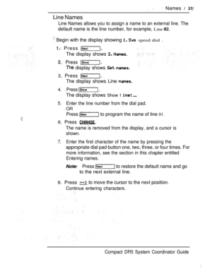 Page 89Line Names
 Names  
Line Names allows you to assign a name to an external line. The
default name is the line number, for example, Line 
 Begin with the display showing   speed dial .
 Press 
The display shows  
 Press 
 display shows  
3, Press 
The display shows Line 
4.Press  .
The display shows Show 1  
5.Enter the line number from the dial pad.
OR
Press  to program the name of line 01.
6. Press 
The name is removed from the display, and a cursor is
shown.
7.Enter the first character of the name by...