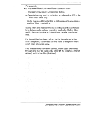 Page 95For example
You may need filters for three different types of users:
 Managers may require unrestricted dialing.
 Secretaries may need to be limited to calls on line 003 to the
West coast office only.
- Clerks may need to be limited to calling specific area codes
and the West coast office:
Dialing filters are most commonly used to prevent unauthorized
long-distance calls, without restricting local calls. Dialing filters
restrict the numbers that an internal user can  on external
lines.
 a line/set filter...