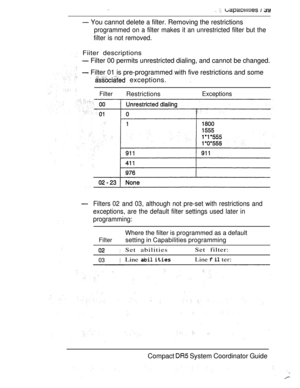 Page 97  
 You cannot delete a filter. Removing the restrictions
programmed on a filter makes it an unrestricted filter but the
filter is not removed.
Fiiter descriptions
 Filter 00 permits unrestricted dialing, and cannot be changed.
 Filter 01 is pre-programmed with five restrictions and some
  exceptions.
FilterRestrictionsExceptions
Filters 02 and 03, although not pre-set with restrictions and
exceptions, are the default filter settings used later in
programming:
Filter
Where the filter is programmed as a...