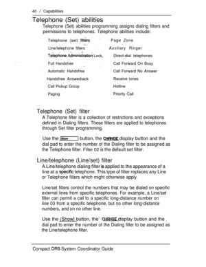 Page 9840  Capabilities
Telephone (Set) abilities
Telephone (Set) abilities programming assigns dialing filters and
permissions to telephones. Telephone abilities include:
Telephone (set)  Page Zone
 
Line/telephone filters Auxiliary Ringer
  Lock,Direct-dial telephones
Full Handsfree  Call Forward On Busy
Automatic HandsfreeCall Forward No Answer
Handsfree AnswerbackReceive tones
Call Pickup GroupHotline
PagingPriority Call
Telephone (Set) filter
A Telephone filter is a collection of restrictions and...