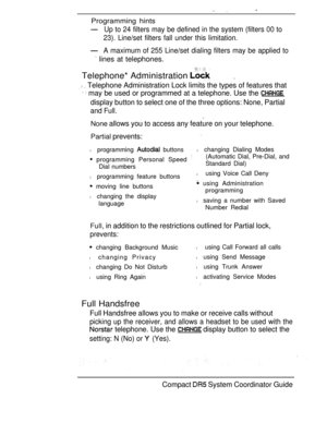 Page 99 
Programming hints
Up to 24 filters may be defined in the system (filters 00 to
23). Line/set filters fall under this limitation.
A maximum of 255 Line/set dialing filters may be applied to
 lines at telephones.
Telephone* Administration 
   Telephone Administration Lock limits the types of features that
  may be used or programmed at a telephone. Use the 
display button to select one of the three options: None, Partial
and Full.
None allows you to access any feature on your telephone.
Partial...