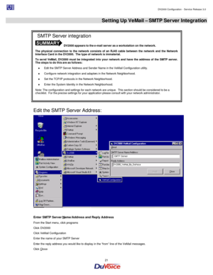 Page 21                                                                                                                                                                                         DV2000 Configuration - Service Release 3.0 
 
  21  Setting Up VeMail – SMTP Server Integration 
 
 
Edit the SMTP Server Address:  
Enter SMTP Server Name/Address and Reply Address 
From the Start menu, click programs 
Click DV2000 
Click VeMail Configuration 
Enter the name of your SMTP Server 
Enter the reply address...