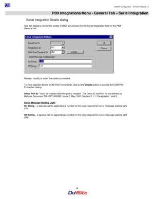 Page 28                                                                                                                                                                                         DV2000 Configuration - Service Release 3.0 
 
  28  PBX Integrations Menu - General Tab – Serial Integration 
Serial Integration Details dialog 
Use this dialog to review the codes if SMDI was chosen for the Serial Integration field on the PBX – 
General tab. 
  
 
Review, modify or enter the codes as needed. 
 
To view...