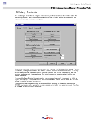 Page 30                                                                                                                                                                                         DV2000 Configuration - Service Release 3.0 
 
  30  PBX Integrations Menu – Transfer Tab 
PBX dialog - Transfer tab 
Use this dialog to review the call progress and screening, conference call and other related codes that 
are used by your PBX switch, against your PBX manufacturer’s current revision documentation, and 
make...