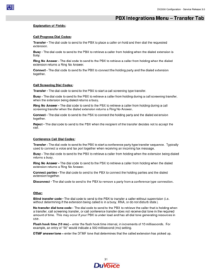 Page 31                                                                                                                                                                                         DV2000 Configuration - Service Release 3.0 
 
  31  PBX Integrations Menu – Transfer Tab 
Explanation of Fields: 
 
Call Progress Dial Codes: 
Transfer - The dial code to send to the PBX to place a caller on hold and then dial the requested 
extension. 
Busy - The dial code to send to the PBX to retrieve a caller from...