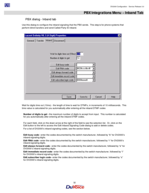 Page 32                                                                                                                                                                                         DV2000 Configuration - Service Release 3.0 
 
  32  PBX Integrations Menu – Inband Tab 
PBX dialog - Inband tab 
Use this dialog to configure the inband signaling that the PBX sends.  This step is for phone systems that 
perform blind transfers and send Called Party ID inband.  
 
Wait for digits time out (10ms) - the...