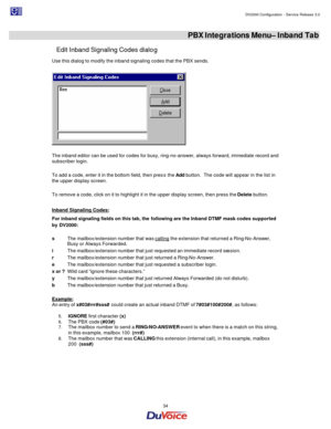 Page 34                                                                                                                                                                                         DV2000 Configuration - Service Release 3.0 
 
  34  
 PBX Integrations Menu– Inband Tab 
Edit Inband Signaling Codes dialog 
Use this dialog to modify the inband signaling codes that the PBX sends. 
   
 
The inband editor can be used for codes for busy, ring-no-answer, always forward, immediate record and 
subscriber...