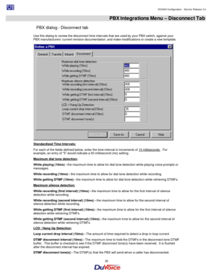 Page 35                                                                                                                                                                                         DV2000 Configuration - Service Release 3.0 
 
  35  PBX Integrations Menu – Disconnect Tab 
PBX dialog - Disconnect tab 
Use this dialog to review the disconnect time intervals that are used by your PBX switch, against your 
PBX manufacturers’ current revision documentation, and make modifications or create a new template....