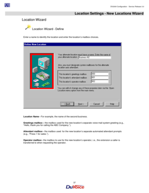 Page 37                                                                                                                                                                                         DV2000 Configuration - Service Release 3.0 
 
  37  Location Settings - New Locations Wizard 
Location Wizard  Location Wizard - Define 
 
Enter a name to identify the location and enter the location’s mailbox choices. 
  
 
 
Location Name - For example, the name of the second business. 
 
Greetings mailbox – the mailbox...