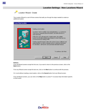 Page 38                                                                                                                                                                                         DV2000 Configuration - Service Release 3.0 
 
  38  Location Settings - New Locations Wizard  Location Wizard - Create 
 
The Location Wizard is a set of three screens that walk you through the steps needed to create an 
additional location.  
  
 
Buttons -  
From all Wizard screens except the first one, if you want to...