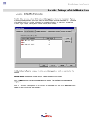 Page 41                                                                                                                                                                                         DV2000 Configuration - Service Release 3.0 
 
  41  
 Location Settings – Outdial Restrictions 
Location - Outdial Restrictions tab 
 
Use this dialog to review, enter or delete outbound dialing patterns blocked for this location.  A phone 
number that fits a restricted, or blocked, outbound dialing pattern would be...