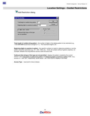 Page 42                                                                                                                                                                                         DV2000 Configuration - Service Release 3.0 
 
  42  Location Settings – Outdial Restrictions  Add Restriction dialog 
  
 
Total length of outdial string pattern - the number of digits in the dialing pattern to be restricted (e.g., 
1-900-###-#### would have a length of 11).  The maximum length is 20. 
 
Beginning digits...