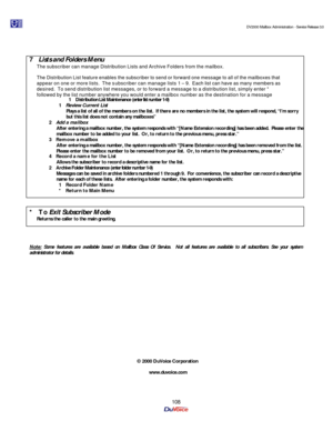 Page 108                                                                                                                                          DV2000 Mailbox Administration - Service Release 3.0
 
108    
 
7 Lists and Folders Menu 
The subscriber can manage Distribution Lists and Archive Folders from the mailbox.   
 
The Distribution List feature enables the subscriber to send or forward one message to all of the mailboxes that 
appear on one or more lists.  The subscriber can manage lists 1 – 9.  Each list...