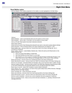 Page 16                                                                                                                                          DV2000 Mailbox Administration - Service Release 3.0
 
16   Right Click Menu
Reset Mailbox option 
Use this dialog to reset mailbox properties for the mailbox currently highlighted on the Main Menu.  Buttons: 
Select All Button -  click to automatically select all of the options on this screen 
Clear All Button -  click to clear, or de-select, all of the options on this...