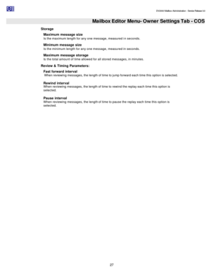 Page 27                                                                                                                                          DV2000 Mailbox Administration - Service Release 3.0
 
27   Mailbox Editor Menu- Owner Settings Tab - COS
Storage 
Maximum message size  
Is the maximum length for any one message, measured in seconds. 
Minimum message size  
Is the minimum length for any one message, measured in seconds. 
Maximum message storage  
Is the total amount of time allowed for all stored...