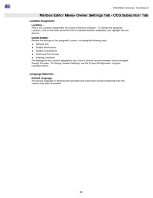 Page 30                                                                                                                                          DV2000 Mailbox Administration - Service Release 3.0
 
30   Mailbox Editor Menu- Owner Settings Tab - COS Subscriber Tab
Location Assignment 
Location – 
This is the Location assigned to this Class of Service template.  To change the assigned 
Location, click on the down arrow for a list of available location templates, and highlight the one 
desired. 
Details button –...