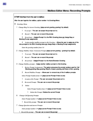 Page 35                                                                                                                                          DV2000 Mailbox Administration - Service Release 3.0
 
35   Mailbox Editor Menu- Recording Prompts
 
DTMF Interface from the user’s mailbox 
After the user logs-into the mailbox, option number 4 is Greetings Menu: 
4 Greetings Menu 
1 Change Ring No Answer Greeting (plays current greeting- greeting 2 by default) 
1  To accept – The user can accept this prompt as it is....