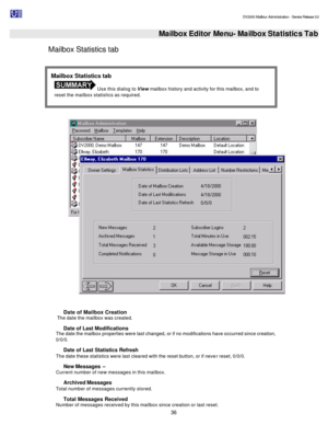 Page 36                                                                                                                                          DV2000 Mailbox Administration - Service Release 3.0
 
36   Mailbox Editor Menu- Mailbox Statistics Tab
Mailbox Statistics tab 
  
Date of Mailbox Creation  
 The date the mailbox was created. 
Date of Last Modifications  
The date the mailbox properties were last changed, or if no modifications have occurred since creation, 
0/0/0. 
Date of Last Statistics Refresh 
The...