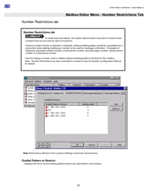 Page 43                                                                                                                                          DV2000 Mailbox Administration - Service Release 3.0
 
43   Mailbox Editor Menu - Number Restrictions Tab
Number Restrictions tab 
  
Note: Restrictions defined in the Location Settings cannot be removed here. 
 
Outdial Pattern to Restrict  
- displays the list of current dialing patterns which are restricted for this location. Number Restrictions tab  To avoid fraud...