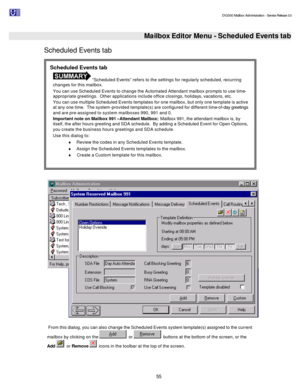 Page 55                                                                                                                                          DV2000 Mailbox Administration - Service Release 3.0
 
55   
 Mailbox Editor Menu - Scheduled Events tab
Scheduled Events tab 
  
 From this dialog, you can also change the Scheduled Events system template(s) assigned to the current 
mailbox by clicking on the   or   buttons at the bottom of the screen, or the 
Add   or Remove   icons in the toolbar at the top of the...