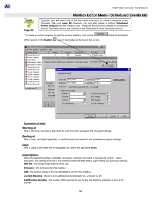 Page 56                                                                                                                                          DV2000 Mailbox Administration - Service Release 3.0
 
56   Mailbox Editor Menu - Scheduled Events tab 
Page 90 
 To create a custom template for just the current mailbox, click on the  button at the bottom 
of the screen or the Custom   icon in the toolbar at the top of the screen. 
  
Explanation of fields: 
Starting at 
This is the time, and date if specified, to...