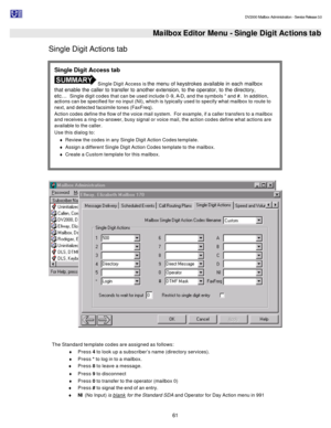 Page 61                                                                                                                                          DV2000 Mailbox Administration - Service Release 3.0
 
61   Mailbox Editor Menu - Single Digit Actions tab
Single Digit Actions tab 
  
 
The Standard template codes are assigned as follows: 
¨ Press 4 to look up a subscriber’s name (directory services). 
¨ Press * to log in to a mailbox. 
¨ Press 8 to leave a message. 
¨ Press 9 to disconnect 
¨ Press 0 to transfer to...