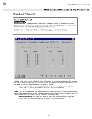 Page 63                                                                                                                                          DV2000 Mailbox Administration - Service Release 3.0
 
63   Mailbox Editor Menu Speed and Volume Tab
Speed and Volume tab 
   
 
Volume - click on the volume slide, and, while holding down the mouse button, drag the slide to adjust 
the volume of any recorded messages/system prompts played through the mailbox.  Move the slide down 
to reduce the volume.  Move the slide...