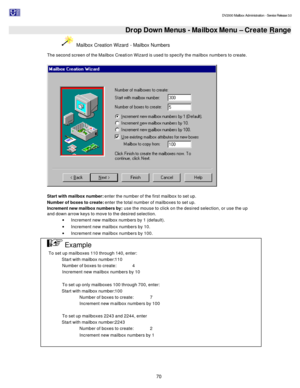 Page 70                                                                                                                                          DV2000 Mailbox Administration - Service Release 3.0
 
70   Drop Down Menus - Mailbox Menu – Create Range  Mailbox Creation Wizard - Mailbox Numbers 
The second screen of the Mailbox Creation Wizard is used to specify the mailbox numbers to create. 
   
 
Start with mailbox number: enter the number of the first mailbox to set up. 
Number of boxes to create: enter the...