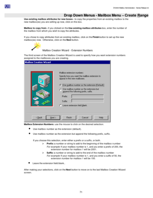 Page 71                                                                                                                                          DV2000 Mailbox Administration - Service Release 3.0
 
71   Drop Down Menus - Mailbox Menu – Create Range
Use existing mailbox attributes for new boxes - to copy the properties from an existing mailbox to the 
new mailbox(es) you are setting up now, click on this box. 
 
Mailbox to copy from - if you clicked on the Use existing mailbox attributes box, enter the number...