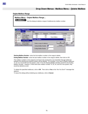 Page 75                                                                                                                                          DV2000 Mailbox Administration - Service Release 3.0
 
75   Drop Down Menus - Mailbox Menu – Delete Mailbox
 
Delete Mailbox Range 
   
Starting Mailbox Number - enter the first mailbox number in the range to delete. 
Ending Mailbox Number - enter the last mailbox number in the range to delete, then click on OK. 
The mailbox numbers in the range do not have to be...