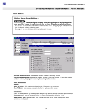 Page 77                                                                                                                                          DV2000 Mailbox Administration - Service Release 3.0
 
77    Drop Down Menus - Mailbox Menu – Reset Mailbox  
Reset Mailbox 
  
Start with mailbox number - enter the first mailbox number in the range to reset 
End with mailbox number - enter the last mailbox number in the range to reset.  (If no ending mailbox 
number is entered, the program resets only the starting...