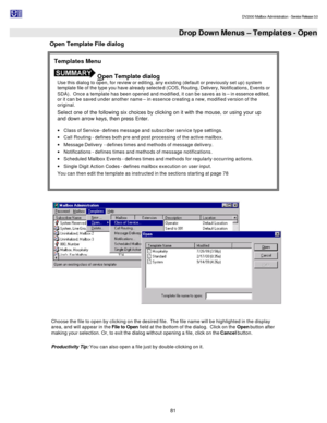 Page 81                                                                                                                                          DV2000 Mailbox Administration - Service Release 3.0
 
81   Drop Down Menus – Templates - Open  Open Template File dialog 
   
 
Choose the file to open by clicking on the desired file.  The file name will be highlighted in the display 
area, and will appear in the File to Open field at the bottom of the dialog.  Click on the Open button after 
making your selection....