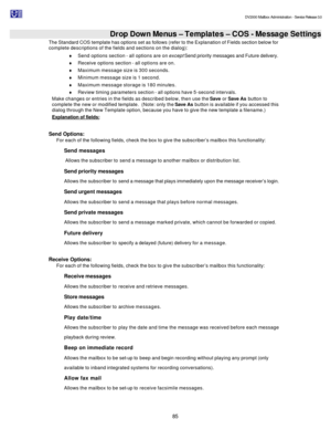 Page 85                                                                                                                                          DV2000 Mailbox Administration - Service Release 3.0
 
85   Drop Down Menus – Templates – COS - Message Settings The Standard COS template has options set as follows (refer to the Explanation of Fields section below for 
complete descriptions of the fields and sections on the dialog): 
¨ Send options section - all options are on except Send priority messages and Future...