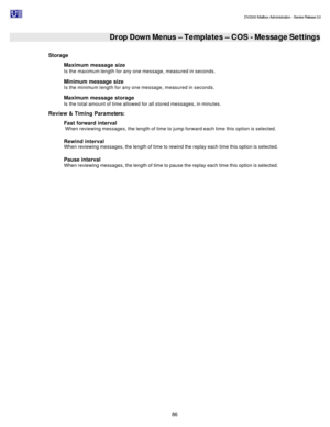Page 86                                                                                                                                          DV2000 Mailbox Administration - Service Release 3.0
 
86   Drop Down Menus – Templates – COS - Message Settings  
Storage 
Maximum message size  
Is the maximum length for any one message, measured in seconds. 
Minimum message size  
Is the minimum length for any one message, measured in seconds. 
Maximum message storage  
Is the total amount of time allowed for all...