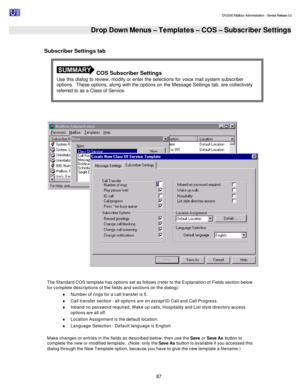 Page 87                                                                                                                                          DV2000 Mailbox Administration - Service Release 3.0
 
87   Drop Down Menus – Templates – COS – Subscriber Settings   
Subscriber Settings tab 
 
  
 
The Standard COS template has options set as follows (refer to the Explanation of Fields section below 
for complete descriptions of the fields and sections on the dialog): 
¨ Number of rings for a call transfer is 5. 
¨...