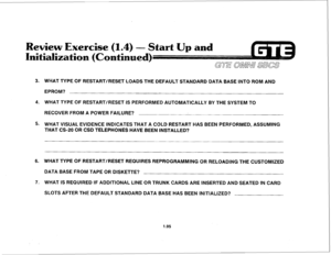 Page 104Review Exercise (1.4) - Start Up 
and 
itializatis 
3. WHAT TYPE OF RESTART/RESET LOADS THE DEFAULT STANDARD DATA BASE INTO ROM AND 
EPROM? 
4. WHAT TYPE OF RESTART/RESET IS PERFORMED AUTOMATICALLY BY THE SYSTEM TO 
RECOVER FROM A POWER FAILURE? 
5. WHAT VISUAL EVIDENCE INDICATES THAT A COLD RESTART HAS BEEN PERFORMED, ASSUMING 
THAT CS-20 OR CSD TELEPHONES HAVE BEEN INSTALLED? 
6. WHAT TYPE OF RESTART/RESET REQUIRES REPROGRAMMING OR RELOADING THE CUSTOMIZED 
DATA BASE FROM TAPE OR DISKETTE? 
7. WHAT IS...