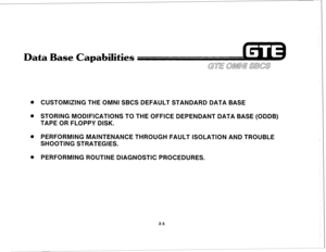 Page 116Data Base Capabilities 
. CUSTOMIZING THE OMNI SBCS DEFAULT STANDARD DATA BASE 
. STORING MODIFICATIONS TO THE OFFICE DEPENDANT DATA BASE (ODDB) 
TAPE OR FLOPPY DISK. 
@ PERFORMING MAINTENANCE THROUGH FAULT ISOLATION AND TROUBLE 
SHOOTING STRATEGIES. 
. PERFORMING ROUTINE DIAGNOSTIC PROCEDURES. 
2.5  