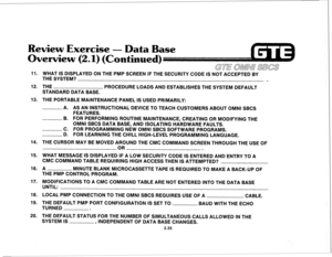 Page 148Review Exercise 
- Data Base 
Overview 
(2.1) (Continued) 
11. 
12. 
13. 
14. 
15. 
16. 
17. 
16. 
19. 
20. WHAT IS DISPLAYED ON THE PMP SCREEN IF THE SECURITY CODE IS NOT ACCEPTED BY 
THE SYSTEM? 
. 
THE 
PROCEDURE LOADS AND ESTABLISHES THE SYSTEM DEFAULT 
STANDARD DATA BASE. 
THE PORTABLE MAINTENANCE PANEL IS USED PRIMARILY: 
A. AS AN INSTRUCTIONAL DEVICE TO TEACH CUSTOMERS ABOUT OMNI SBCS 
FEATURES. 
B. FOR PERFORMING ROUTINE MAINTENANCE, CREATING OR MODIFYING THE 
OMNI SBCS DATA BASE, AND ISOLATING...