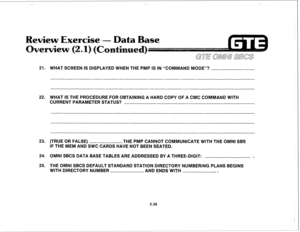 Page 149,_.--. 
21. 
22. WHAT SCREEN IS DISPLAYED WHEN THE PMP IS IN “COMMAND MODE”? 
WHAT IS THE PROCEDURE FOR OBTAINING A HARD COPY OF A CMC COMMAND WITH 
CURRENT PARAMETER STATUS? 
23. (TRUE OR FALSE) 
THE PMP CANNOT COMMUNICATE WITH THE OMNI SBS 
IF THE MEM AND SWC CARDS HAVE NOT BEEN SEATED. 
24. OMNI SBCS DATA BASE TABLES ARE ADDRESSED BY A THREE-DIGIT: 
. 
25. 
THE OMNI SBCS DEFAULT STANDARD STATION DIRECTORY NUMBERING PLANS BEGINS 
WITH DIRECTORY NUMBER 
AND ENDS WITH 
. 
2.36  