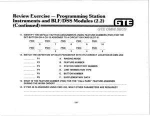 Page 174eview Exercise - 
rogramming Statisn 
11. lDENTlFY THE DEFAULT BUTTON ASSlGNMENTS USING FEATURE NUMBERS (FNO) FOR THE 
EKT BUTTON ON A CS-10 ASSIGNED TO A CIRCUIT ON CARD SLOT 01 
FNO: FNO: FNO: 
FNO: FNO: 
~ ___ ~ ___ - 
6 7 8 9 10 
FNO: FNO: FNO: 
FNO: FNO: 
__ - ___ ~ ___ ~ 
1 
2 3 4 5 
12. MATCH THE DEFINITION OF EACH PARAMETER WITH ITS CORRECT LOCATION IN CMC-203: 
PI 
A. RINGING MODE 
P2 B. FEATURE NUMBER 
P3 
C. STATION DIRECTORY NUMBER 
P4 D. LINE TERMINATION TYPE 
P5 E. BUTTON NUMBER 
P6 F....