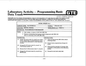 Page 187PERFORM THE FOLLOWING PROGRAMMING TASKS IN THE SEQUENCE OUTLINED BELOW USING THE SAMPLE WORK 
ORDERS AND IN ACCORDANCE WITH THE GTE OMNI SBCS GTEP MANUAL. COMPLETE THE REVIEW EXERCISE 
QUESTIONS PERTAINING TO THE BASIC TRUNK PROGRAMMING UPON COMPLETION OF THIS LABORATORY ACTIVITY. 
WORK ORDER #2.3 
ZOMPANY NAME: NU SYSTEM CO. 
-0CATION: RESTON, VIRGINIA 
IRIGINATOR: TELECOMMUNICATIONS MANAGER PHONE #: (703) 555-1212 WORK ORDER H2.3 (TASK #l) 
‘ASKS: 
l Add, modify, or remove a trunk with CMC-250. 
e...